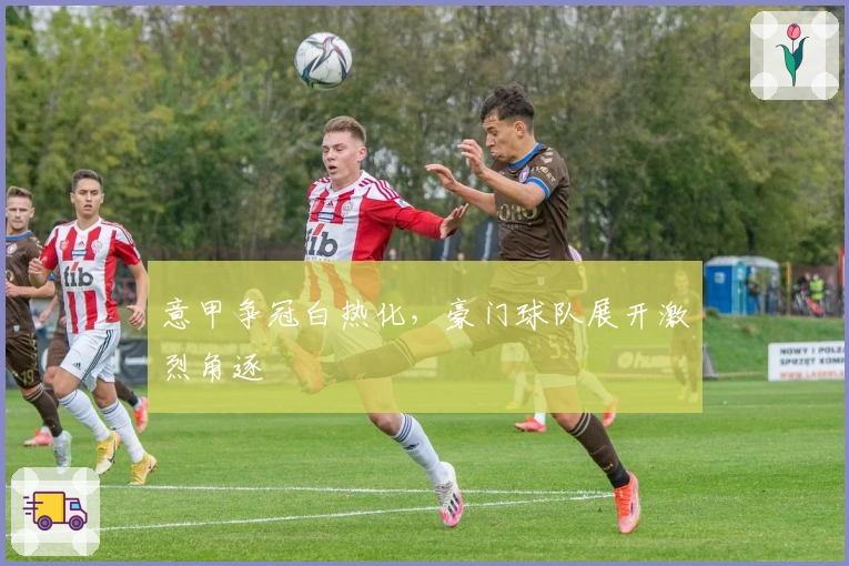 意甲争冠白热化,豪门球队展开激烈角逐