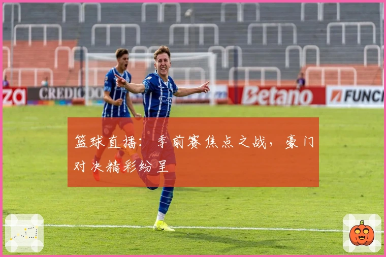 篮球直播：季前赛焦点之战，豪门对决精彩纷呈