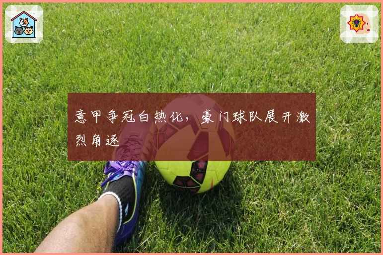 意甲争冠白热化，豪门球队展开激烈角逐