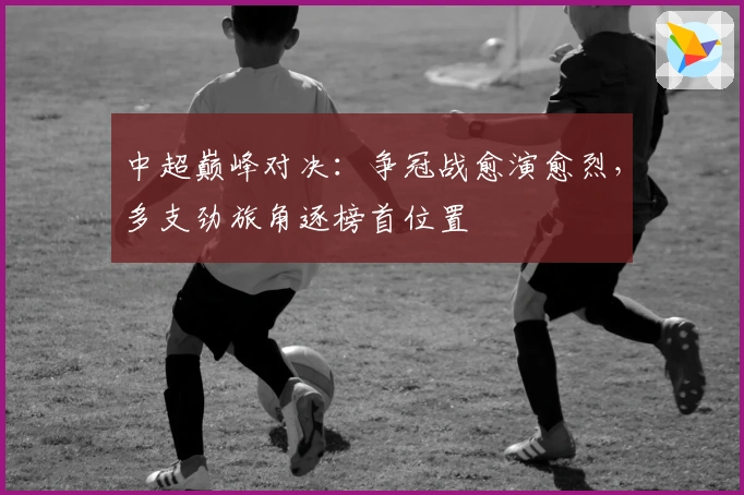 中超巅峰对决：争冠战愈演愈烈，多支劲旅角逐榜首位置