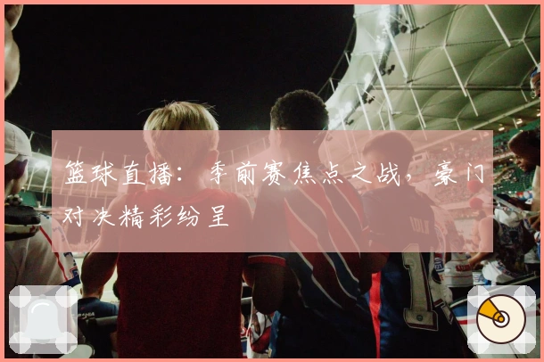 篮球直播：季前赛焦点之战，豪门对决精彩纷呈