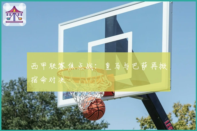 西甲联赛焦点战:皇马与巴萨再掀宿命对决