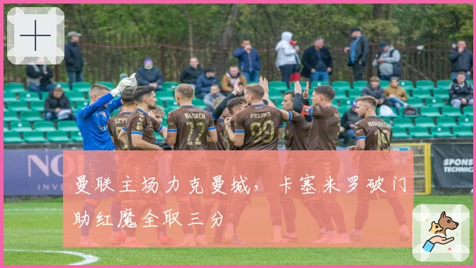 曼联主场力克曼城,卡塞米罗破门助红魔全取三分