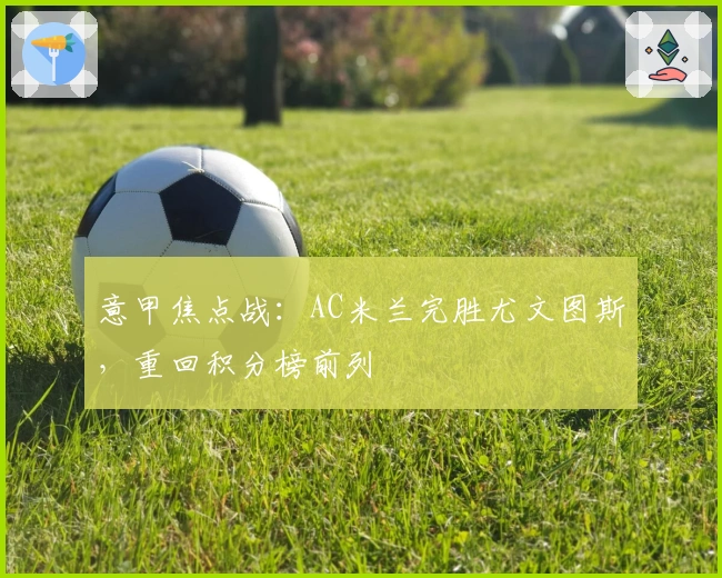 意甲焦点战：AC米兰完胜尤文图斯，重回积分榜前列