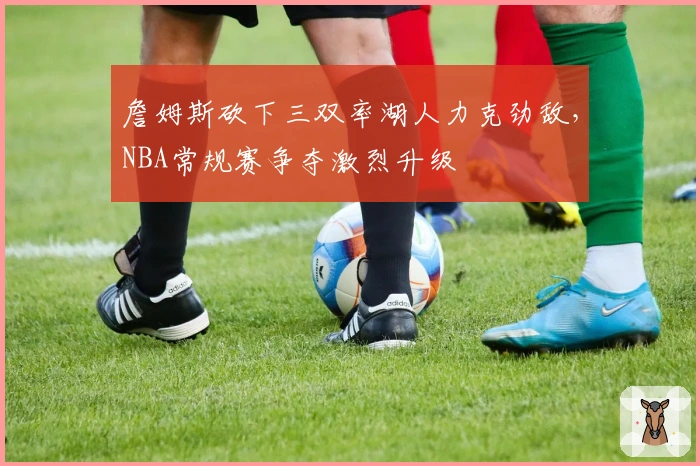 詹姆斯砍下三双率湖人力克劲敌，NBA常规赛争夺激烈升级
