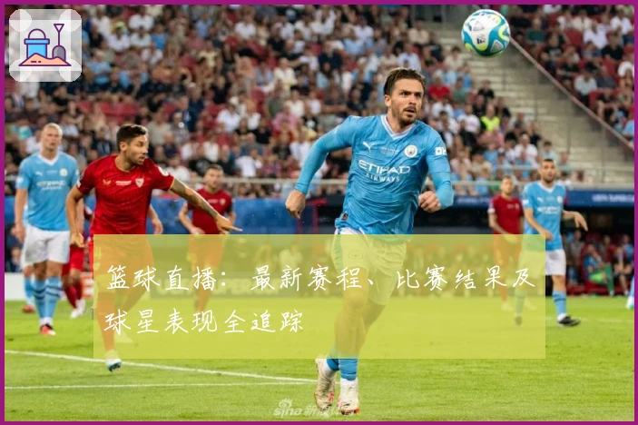 篮球直播：最新赛程、比赛结果及球星表现全追踪