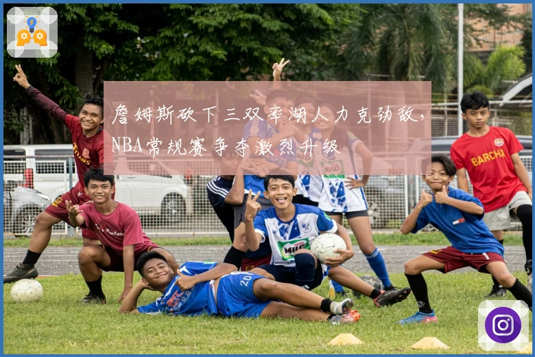 詹姆斯砍下三双率湖人力克劲敌，NBA常规赛争夺激烈升级