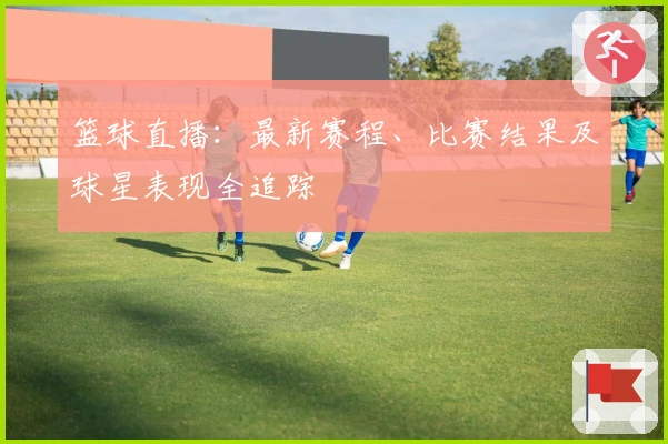 篮球直播：最新赛程、比赛结果及球星表现全追踪